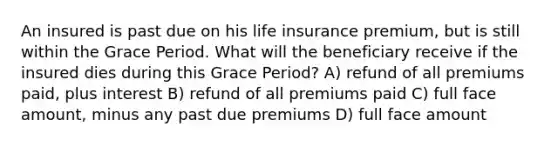 An insured is past due on his life insurance premium, but is still within the Grace Period. What will the beneficiary receive if the insured dies during this Grace Period? A) refund of all premiums paid, plus interest B) refund of all premiums paid C) full face amount, minus any past due premiums D) full face amount