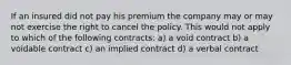 If an insured did not pay his premium the company may or may not exercise the right to cancel the policy. This would not apply to which of the following contracts: a) a void contract b) a voidable contract c) an implied contract d) a verbal contract