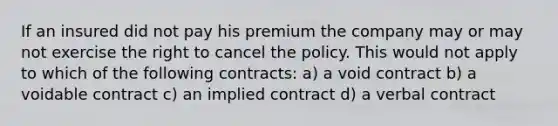 If an insured did not pay his premium the company may or may not exercise the right to cancel the policy. This would not apply to which of the following contracts: a) a void contract b) a voidable contract c) an implied contract d) a verbal contract