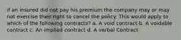 if an insured did not pay his premium the company may or may not exercise their right to cancel the policy. This would apply to which of the following contracts? a. A void contract b. A voidable contract c. An implied contract d. A verbal Contract