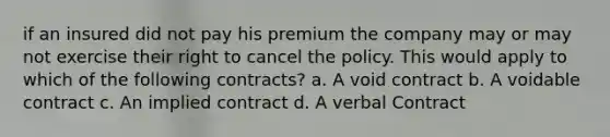 if an insured did not pay his premium the company may or may not exercise their right to cancel the policy. This would apply to which of the following contracts? a. A void contract b. A voidable contract c. An implied contract d. A verbal Contract