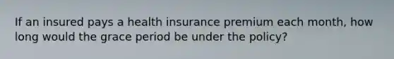 If an insured pays a health insurance premium each month, how long would the grace period be under the policy?