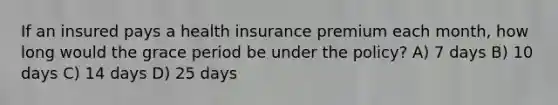 If an insured pays a health insurance premium each month, how long would the grace period be under the policy? A) 7 days B) 10 days C) 14 days D) 25 days