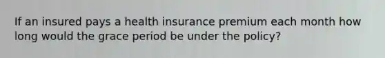 If an insured pays a health insurance premium each month how long would the grace period be under the policy?