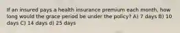 If an insured pays a health insurance premium each month, how long would the grace period be under the policy? A) 7 days B) 10 days C) 14 days d) 25 days