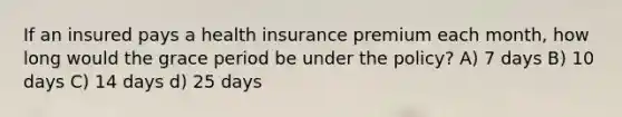 If an insured pays a health insurance premium each month, how long would the grace period be under the policy? A) 7 days B) 10 days C) 14 days d) 25 days