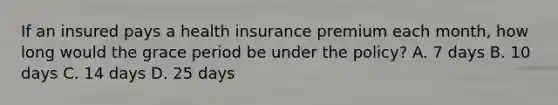 If an insured pays a health insurance premium each month, how long would the grace period be under the policy? A. 7 days B. 10 days C. 14 days D. 25 days