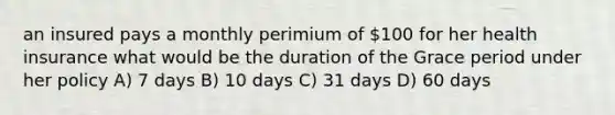 an insured pays a monthly perimium of 100 for her health insurance what would be the duration of the Grace period under her policy A) 7 days B) 10 days C) 31 days D) 60 days