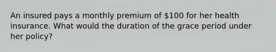 An insured pays a monthly premium of 100 for her health insurance. What would the duration of the grace period under her policy?