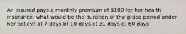 An insured pays a monthly premium of 100 for her health insurance. what would be the duration of the grace period under her policy? a) 7 days b) 10 days c) 31 days d) 60 days