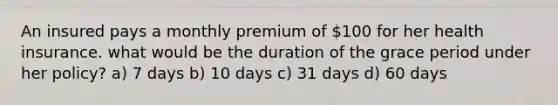 An insured pays a monthly premium of 100 for her health insurance. what would be the duration of the grace period under her policy? a) 7 days b) 10 days c) 31 days d) 60 days