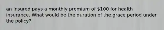 an insured pays a monthly premium of 100 for health insurance. What would be the duration of the grace period under the policy?