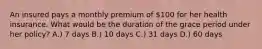 An insured pays a monthly premium of 100 for her health insurance. What would be the duration of the grace period under her policy? A.) 7 days B.) 10 days C.) 31 days D.) 60 days