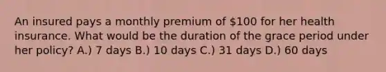 An insured pays a monthly premium of 100 for her health insurance. What would be the duration of the grace period under her policy? A.) 7 days B.) 10 days C.) 31 days D.) 60 days