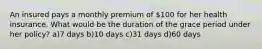 An insured pays a monthly premium of 100 for her health insurance. What would be the duration of the grace period under her policy? a)7 days b)10 days c)31 days d)60 days