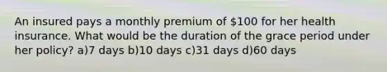 An insured pays a monthly premium of 100 for her health insurance. What would be the duration of the grace period under her policy? a)7 days b)10 days c)31 days d)60 days