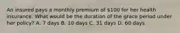 An insured pays a monthly premium of 100 for her health insurance. What would be the duration of the grace period under her policy? A. 7 days B. 10 days C. 31 days D. 60 days