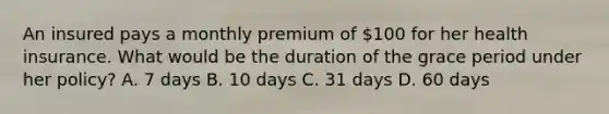 An insured pays a monthly premium of 100 for her health insurance. What would be the duration of the grace period under her policy? A. 7 days B. 10 days C. 31 days D. 60 days