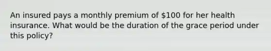 An insured pays a monthly premium of 100 for her health insurance. What would be the duration of the grace period under this policy?