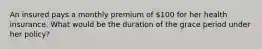 An insured pays a monthly premium of 100 for her health insurance. What would be the duration of the grace period under her policy?