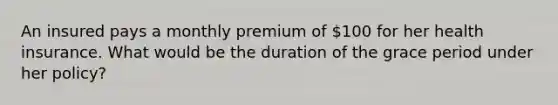 An insured pays a monthly premium of 100 for her health insurance. What would be the duration of the grace period under her policy?