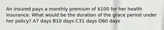 An insured pays a monthly premium of 100 for her health insurance. What would be the duration of the grace period under her policy? A7 days B10 days C31 days D60 days