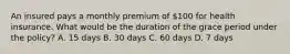 An insured pays a monthly premium of 100 for health insurance. What would be the duration of the grace period under the policy? A. 15 days B. 30 days C. 60 days D. 7 days