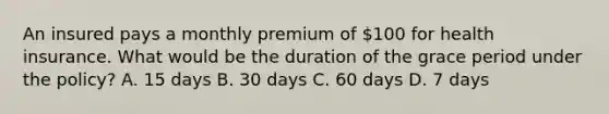 An insured pays a monthly premium of 100 for health insurance. What would be the duration of the grace period under the policy? A. 15 days B. 30 days C. 60 days D. 7 days