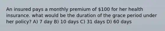 An insured pays a monthly premium of 100 for her health insurance. what would be the duration of the grace period under her policy? A) 7 day B) 10 days C) 31 days D) 60 days