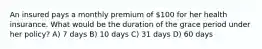 An insured pays a monthly premium of 100 for her health insurance. What would be the duration of the grace period under her policy? A) 7 days B) 10 days C) 31 days D) 60 days