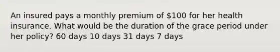 An insured pays a monthly premium of 100 for her health insurance. What would be the duration of the grace period under her policy? 60 days 10 days 31 days 7 days