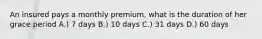 An insured pays a monthly premium, what is the duration of her grace period A.) 7 days B.) 10 days C.) 31 days D.) 60 days