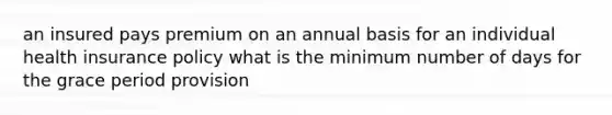 an insured pays premium on an annual basis for an individual health insurance policy what is the minimum number of days for the grace period provision