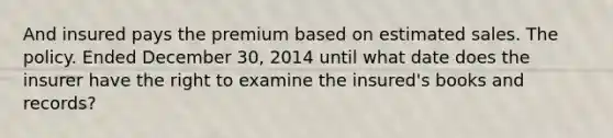 And insured pays the premium based on estimated sales. The policy. Ended December 30, 2014 until what date does the insurer have the right to examine the insured's books and records?