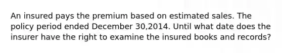 An insured pays the premium based on estimated sales. The policy period ended December 30,2014. Until what date does the insurer have the right to examine the insured books and records?