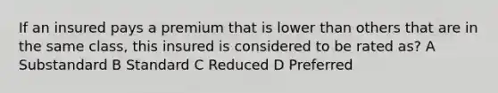 If an insured pays a premium that is lower than others that are in the same class, this insured is considered to be rated as? A Substandard B Standard C Reduced D Preferred