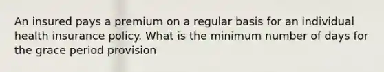 An insured pays a premium on a regular basis for an individual health insurance policy. What is the minimum number of days for the grace period provision