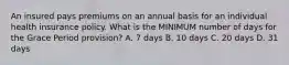 An insured pays premiums on an annual basis for an individual health insurance policy. What is the MINIMUM number of days for the Grace Period provision? A. 7 days B. 10 days C. 20 days D. 31 days