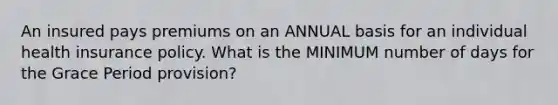 An insured pays premiums on an ANNUAL basis for an individual health insurance policy. What is the MINIMUM number of days for the Grace Period provision?