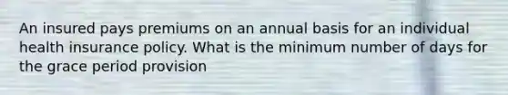 An insured pays premiums on an annual basis for an individual health insurance policy. What is the minimum number of days for the grace period provision