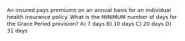 An insured pays premiums on an annual basis for an individual health insurance policy. What is the MINIMUM number of days for the Grace Period provision? A) 7 days B) 10 days C) 20 days D) 31 days