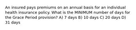 An insured pays premiums on an annual basis for an individual health insurance policy. What is the MINIMUM number of days for the Grace Period provision? A) 7 days B) 10 days C) 20 days D) 31 days