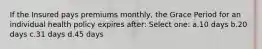 If the Insured pays premiums monthly, the Grace Period for an individual health policy expires after: Select one: a.10 days b.20 days c.31 days d.45 days