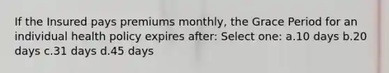 If the Insured pays premiums monthly, the Grace Period for an individual health policy expires after: Select one: a.10 days b.20 days c.31 days d.45 days