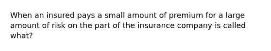 When an insured pays a small amount of premium for a large amount of risk on the part of the insurance company is called what?