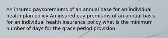 An insured payspremiums of an annual base for an individual health plan policy An insured pay premiums of an annual basis for an individual health insurance policy what is the minimum number of days for the grace period provision