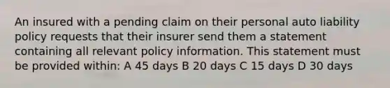 An insured with a pending claim on their personal auto liability policy requests that their insurer send them a statement containing all relevant policy information. This statement must be provided within: A 45 days B 20 days C 15 days D 30 days