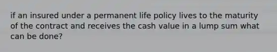 if an insured under a permanent life policy lives to the maturity of the contract and receives the cash value in a lump sum what can be done?