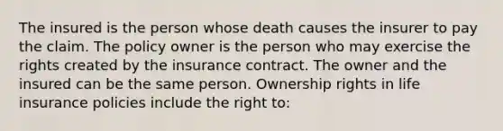 The insured is the person whose death causes the insurer to pay the claim. The policy owner is the person who may exercise the rights created by the insurance contract. The owner and the insured can be the same person. Ownership rights in life insurance policies include the right to: