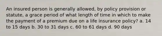 An insured person is generally allowed, by policy provision or statute, a grace period of what length of time in which to make the payment of a premium due on a life insurance policy? a. 14 to 15 days b. 30 to 31 days c. 60 to 61 days d. 90 days